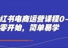 小红书电商运营课程0-1，从零开始，简单易学